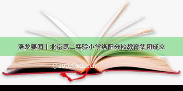 洛龙要闻丨北京第二实验小学洛阳分校教育集团成立