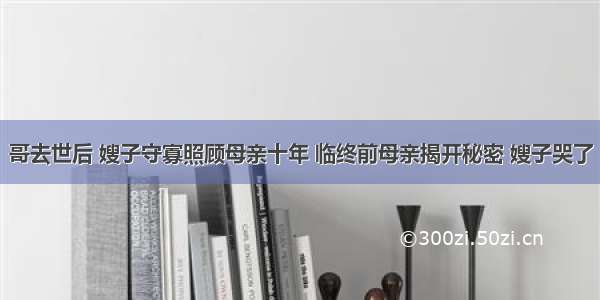 哥去世后 嫂子守寡照顾母亲十年 临终前母亲揭开秘密 嫂子哭了