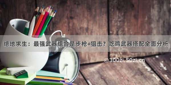 绝地求生：最强武器组合是步枪+狙击？吃鸡武器搭配全面分析