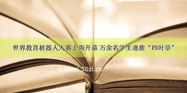 世界教育机器人大赛上海开幕 万余名学生逐鹿“四叶草”