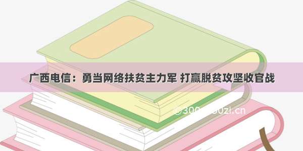 广西电信：勇当网络扶贫主力军 打赢脱贫攻坚收官战