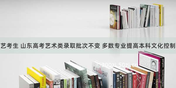 @艺考生 山东高考艺术类录取批次不变 多数专业提高本科文化控制线