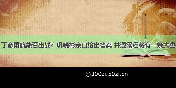 丁彦雨航能否出战？巩晓彬亲口给出答案 并透露还将有一条大鱼