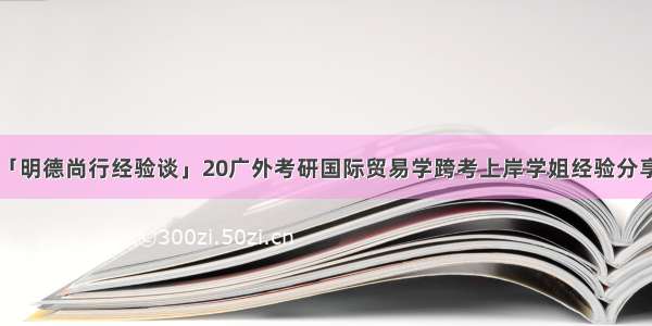 「明德尚行经验谈」20广外考研国际贸易学跨考上岸学姐经验分享！