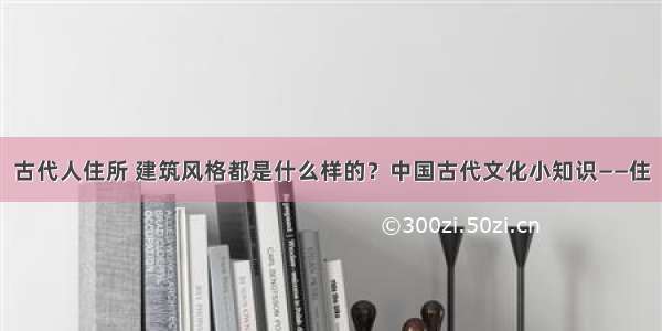 古代人住所 建筑风格都是什么样的？中国古代文化小知识——住