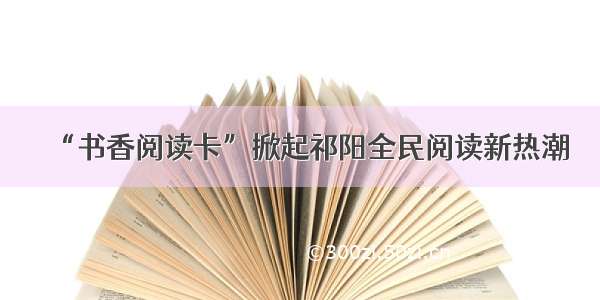 “书香阅读卡”掀起祁阳全民阅读新热潮