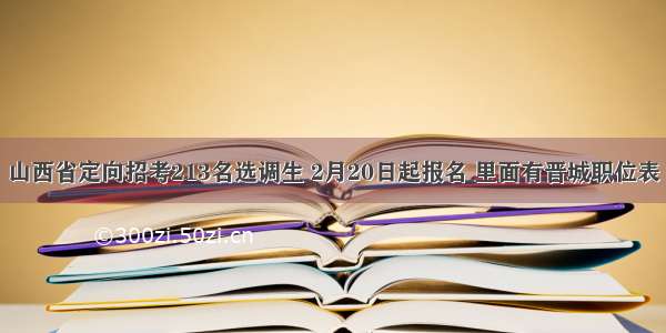 山西省定向招考213名选调生 2月20日起报名 里面有晋城职位表