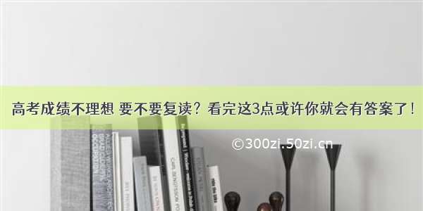 高考成绩不理想 要不要复读？看完这3点或许你就会有答案了！