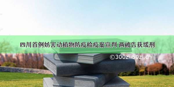 四川首例妨害动植物防疫检疫案宣判 两被告获缓刑