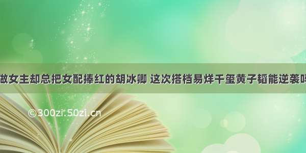 做女主却总把女配捧红的胡冰卿 这次搭档易烊千玺黄子韬能逆袭吗