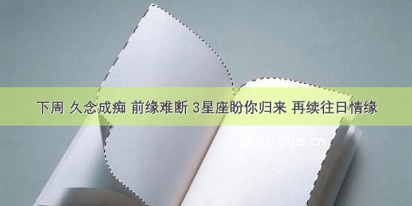 下周 久念成痴 前缘难断 3星座盼你归来 再续往日情缘