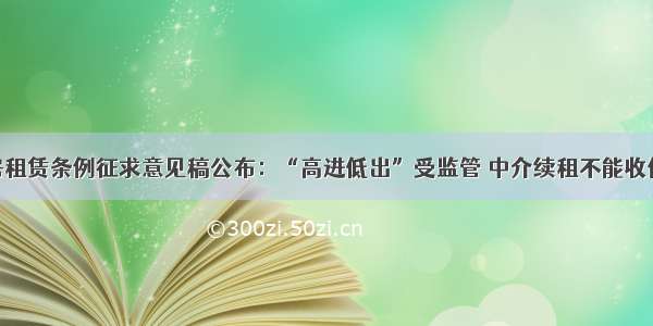 住房租赁条例征求意见稿公布：“高进低出”受监管 中介续租不能收佣金