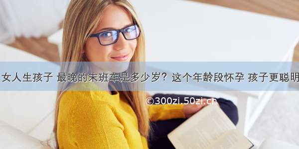 女人生孩子 最晚的末班车是多少岁？这个年龄段怀孕 孩子更聪明