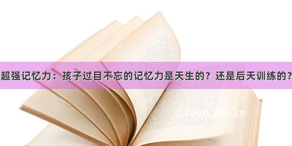 超强记忆力：孩子过目不忘的记忆力是天生的？还是后天训练的？