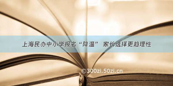 上海民办中小学报名“降温” 家长选择更趋理性