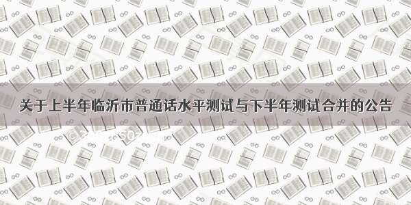 关于上半年临沂市普通话水平测试与下半年测试合并的公告