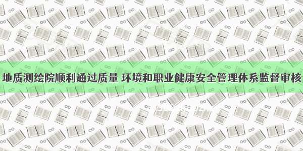 地质测绘院顺利通过质量 环境和职业健康安全管理体系监督审核