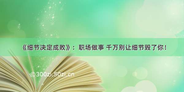 《细节决定成败》：职场做事 千万别让细节毁了你！