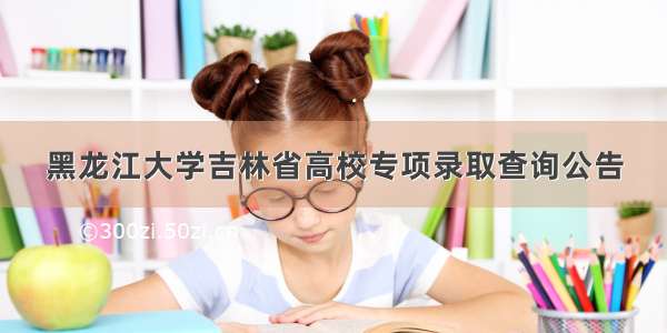 黑龙江大学吉林省高校专项录取查询公告