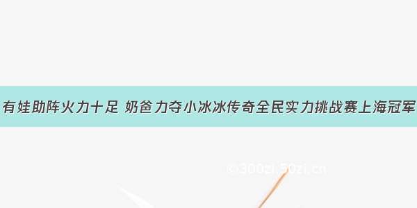 有娃助阵火力十足 奶爸力夺小冰冰传奇全民实力挑战赛上海冠军