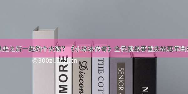 暴走之后一起约个火锅？《小冰冰传奇》全民挑战赛重庆站冠军出线