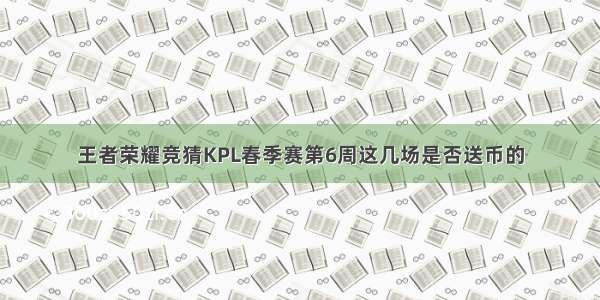 王者荣耀竞猜KPL春季赛第6周这几场是否送币的