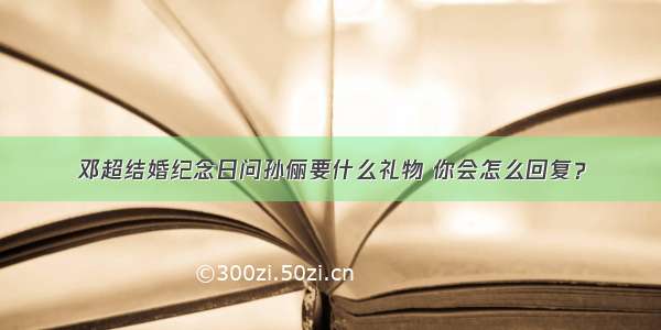 邓超结婚纪念日问孙俪要什么礼物 你会怎么回复？