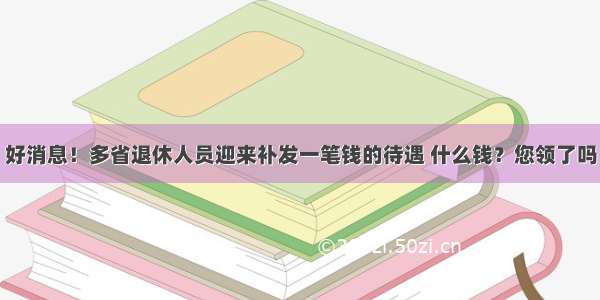 好消息！多省退休人员迎来补发一笔钱的待遇 什么钱？您领了吗