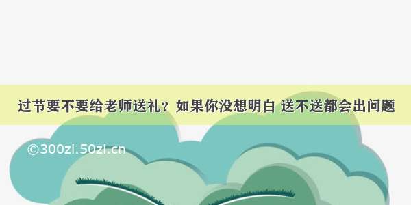 过节要不要给老师送礼？如果你没想明白 送不送都会出问题