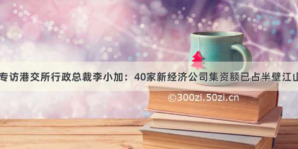 专访港交所行政总裁李小加：40家新经济公司集资额已占半壁江山