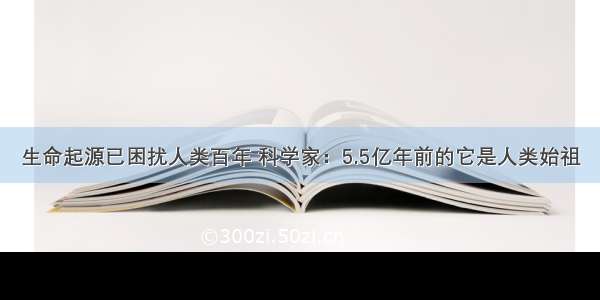 生命起源已困扰人类百年 科学家：5.5亿年前的它是人类始祖