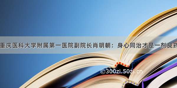 重庆医科大学附属第一医院副院长肖明朝：身心同治才是一剂良药