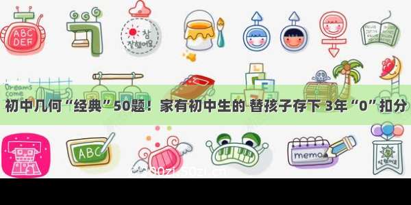 初中几何“经典”50题！家有初中生的 替孩子存下 3年“0”扣分