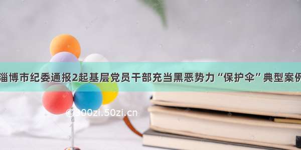 淄博市纪委通报2起基层党员干部充当黑恶势力“保护伞”典型案例