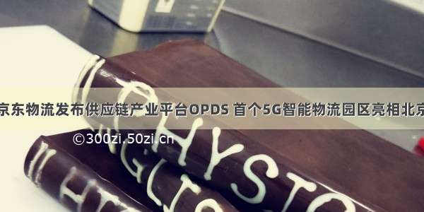 京东物流发布供应链产业平台OPDS 首个5G智能物流园区亮相北京