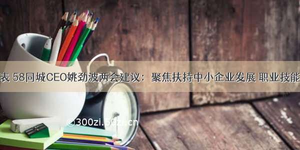 全国人大代表 58同城CEO姚劲波两会建议：聚焦扶持中小企业发展 职业技能培训及县域