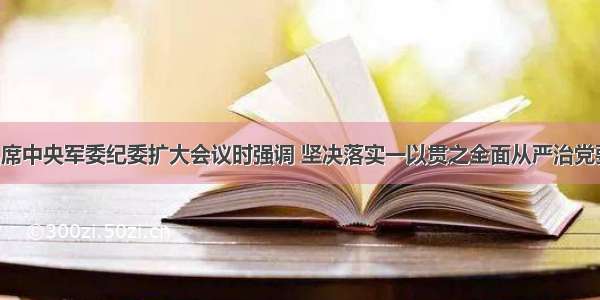 张又侠在出席中央军委纪委扩大会议时强调 坚决落实一以贯之全面从严治党要求 为推进