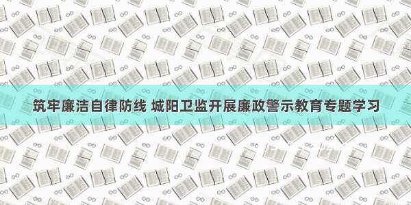 筑牢廉洁自律防线 城阳卫监开展廉政警示教育专题学习