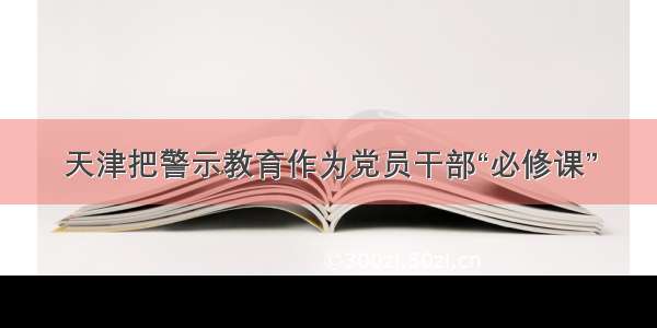 天津把警示教育作为党员干部“必修课”