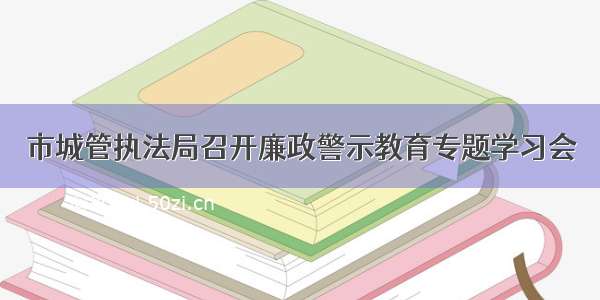 市城管执法局召开廉政警示教育专题学习会