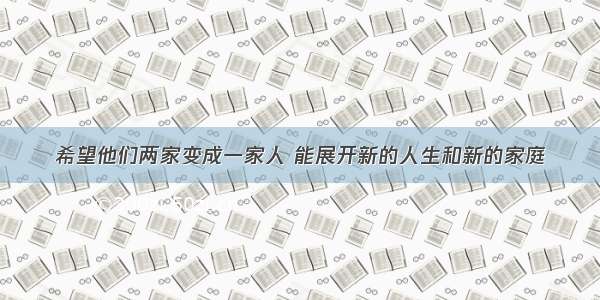 希望他们两家变成一家人 能展开新的人生和新的家庭