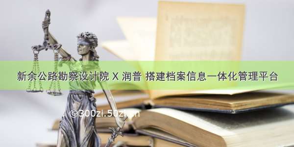 新余公路勘察设计院 X 润普 搭建档案信息一体化管理平台