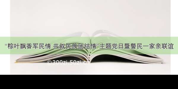 “粽叶飘香军民情 共叙民族团结情”主题党日暨警民一家亲联谊