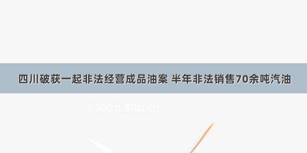 四川破获一起非法经营成品油案 半年非法销售70余吨汽油