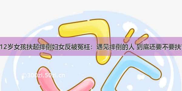 12岁女孩扶起摔倒妇女反被冤枉：遇见摔倒的人 到底还要不要扶？