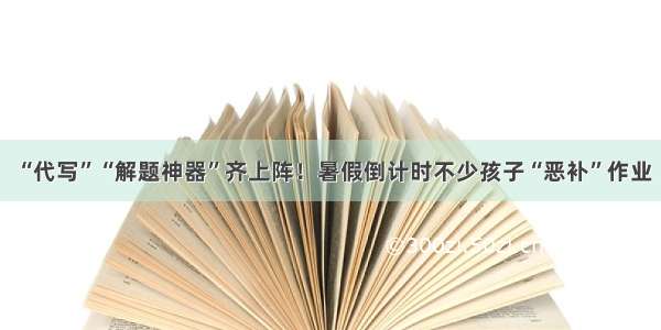 “代写”“解题神器”齐上阵！暑假倒计时不少孩子“恶补”作业