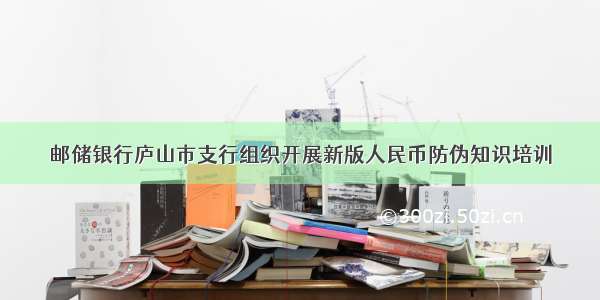 邮储银行庐山市支行组织开展新版人民币防伪知识培训