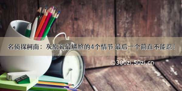 名侦探柯南：灰原哀最尴尬的4个情节 最后一个简直不能忍！