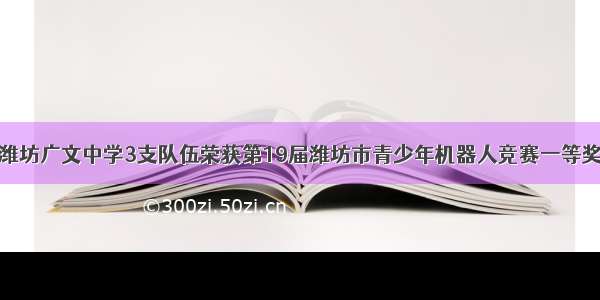 潍坊广文中学3支队伍荣获第19届潍坊市青少年机器人竞赛一等奖