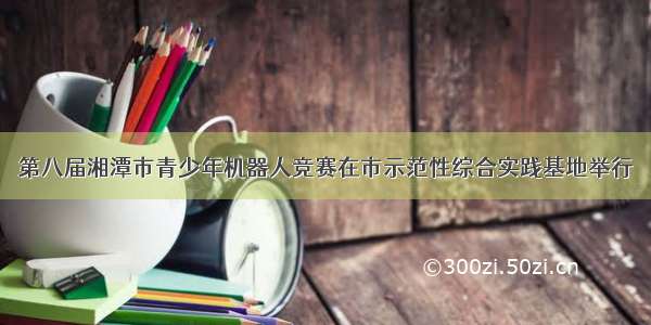 第八届湘潭市青少年机器人竞赛在市示范性综合实践基地举行